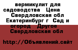 вермикулит для садоводства › Цена ­ 600 - Свердловская обл., Екатеринбург г. Сад и огород » Другое   . Свердловская обл.